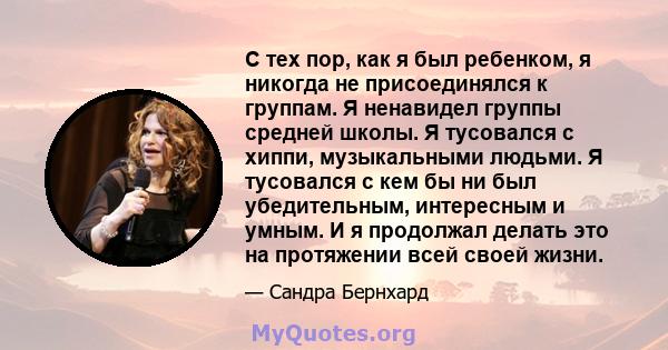 С тех пор, как я был ребенком, я никогда не присоединялся к группам. Я ненавидел группы средней школы. Я тусовался с хиппи, музыкальными людьми. Я тусовался с кем бы ни был убедительным, интересным и умным. И я