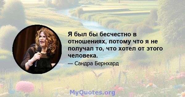 Я был бы бесчестно в отношениях, потому что я не получал то, что хотел от этого человека.