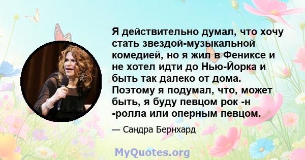 Я действительно думал, что хочу стать звездой-музыкальной комедией, но я жил в Фениксе и не хотел идти до Нью-Йорка и быть так далеко от дома. Поэтому я подумал, что, может быть, я буду певцом рок -н -ролла или оперным