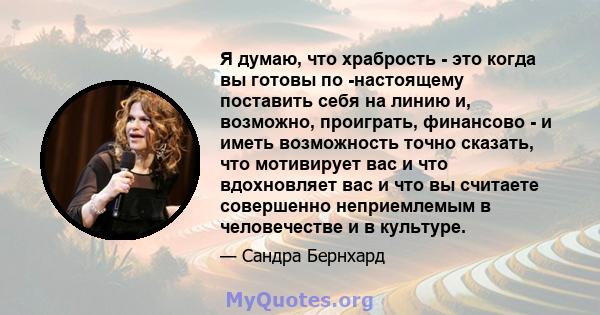 Я думаю, что храбрость - это когда вы готовы по -настоящему поставить себя на линию и, возможно, проиграть, финансово - и иметь возможность точно сказать, что мотивирует вас и что вдохновляет вас и что вы считаете