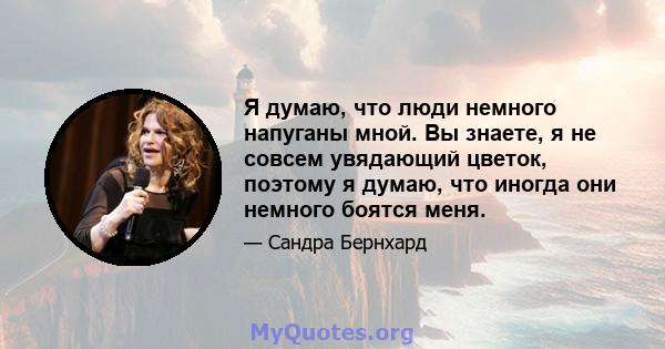 Я думаю, что люди немного напуганы мной. Вы знаете, я не совсем увядающий цветок, поэтому я думаю, что иногда они немного боятся меня.