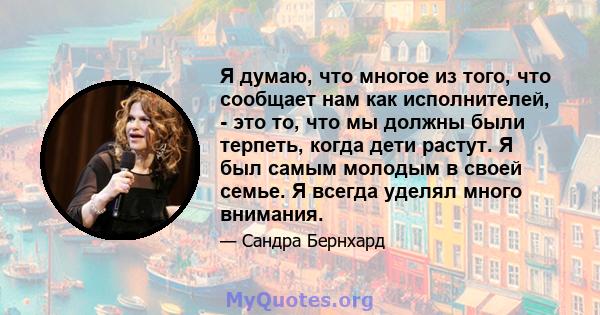 Я думаю, что многое из того, что сообщает нам как исполнителей, - это то, что мы должны были терпеть, когда дети растут. Я был самым молодым в своей семье. Я всегда уделял много внимания.