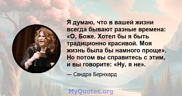 Я думаю, что в вашей жизни всегда бывают разные времена: «О, Боже. Хотел бы я быть традиционно красивой. Моя жизнь была бы намного проще». Но потом вы справитесь с этим, и вы говорите: «Ну, я не».