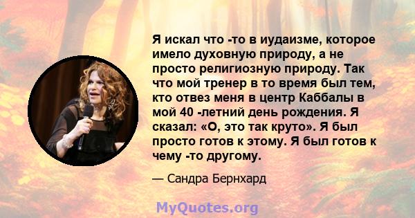 Я искал что -то в иудаизме, которое имело духовную природу, а не просто религиозную природу. Так что мой тренер в то время был тем, кто отвез меня в центр Каббалы в мой 40 -летний день рождения. Я сказал: «О, это так