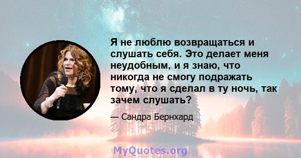 Я не люблю возвращаться и слушать себя. Это делает меня неудобным, и я знаю, что никогда не смогу подражать тому, что я сделал в ту ночь, так зачем слушать?