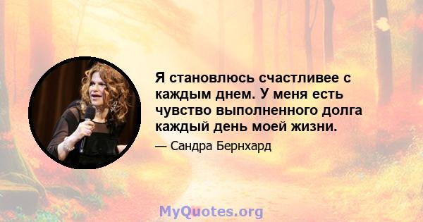 Я становлюсь счастливее с каждым днем. У меня есть чувство выполненного долга каждый день моей жизни.