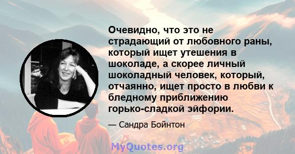 Очевидно, что это не страдающий от любовного раны, который ищет утешения в шоколаде, а скорее личный шоколадный человек, который, отчаянно, ищет просто в любви к бледному приближению горько-сладкой эйфории.