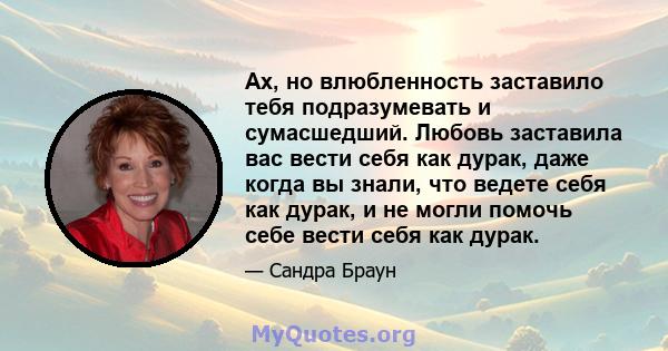 Ах, но влюбленность заставило тебя подразумевать и сумасшедший. Любовь заставила вас вести себя как дурак, даже когда вы знали, что ведете себя как дурак, и не могли помочь себе вести себя как дурак.