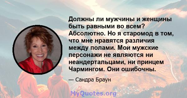 Должны ли мужчины и женщины быть равными во всем? Абсолютно. Но я старомод в том, что мне нравятся различия между полами. Мои мужские персонажи не являются ни неандертальцами, ни принцем Чармингом. Они ошибочны.