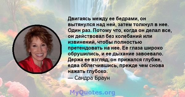 Двигаясь между ее бедрами, он вытянулся над ней, затем толкнул в нее. Один раз. Потому что, когда он делал все, он действовал без колебаний или извинений, чтобы полностью претендовать на нее. Ее глаза широко обрушились, 