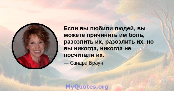 Если вы любили людей, вы можете причинить им боль, разозлить их, разозлить их, но вы никогда, никогда не посчитали их.