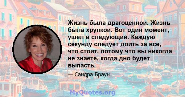 Жизнь была драгоценной. Жизнь была хрупкой. Вот один момент, ушел в следующий. Каждую секунду следует доить за все, что стоит, потому что вы никогда не знаете, когда дно будет выпасть.