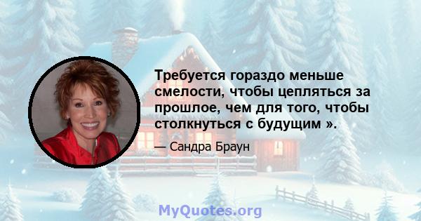 Требуется гораздо меньше смелости, чтобы цепляться за прошлое, чем для того, чтобы столкнуться с будущим ».