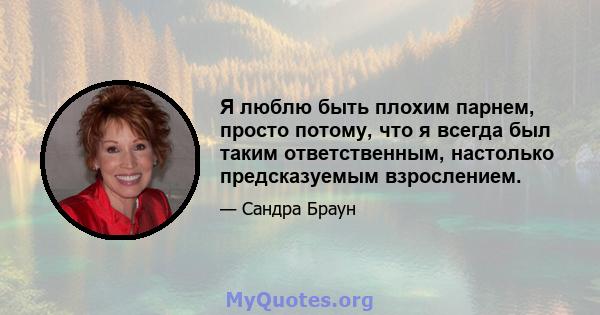 Я люблю быть плохим парнем, просто потому, что я всегда был таким ответственным, настолько предсказуемым взрослением.