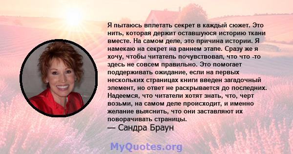 Я пытаюсь вплетать секрет в каждый сюжет. Это нить, которая держит оставшуюся историю ткани вместе. На самом деле, это причина истории. Я намекаю на секрет на раннем этапе. Сразу же я хочу, чтобы читатель почувствовал,