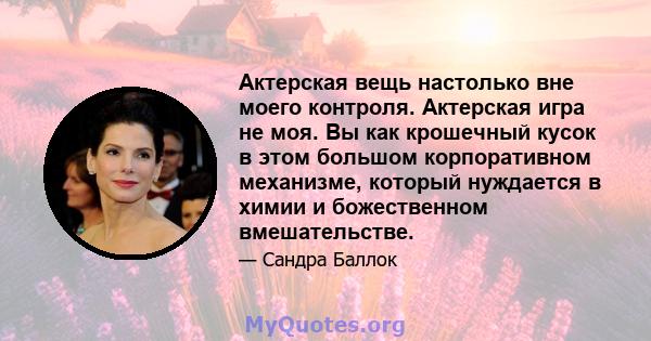 Актерская вещь настолько вне моего контроля. Актерская игра не моя. Вы как крошечный кусок в этом большом корпоративном механизме, который нуждается в химии и божественном вмешательстве.