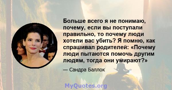 Больше всего я не понимаю, почему, если вы поступали правильно, то почему люди хотели вас убить? Я помню, как спрашивал родителей: «Почему люди пытаются помочь другим людям, тогда они умирают?»