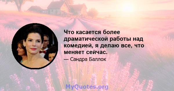 Что касается более драматической работы над комедией, я делаю все, что меняет сейчас.