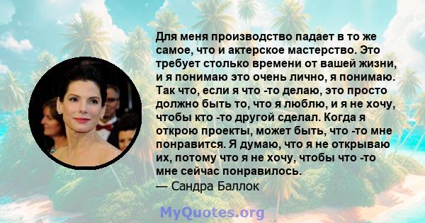 Для меня производство падает в то же самое, что и актерское мастерство. Это требует столько времени от вашей жизни, и я понимаю это очень лично, я понимаю. Так что, если я что -то делаю, это просто должно быть то, что я 