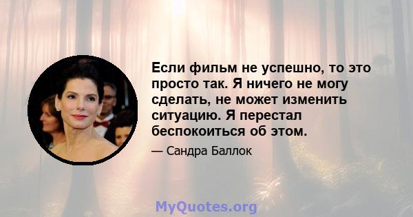 Если фильм не успешно, то это просто так. Я ничего не могу сделать, не может изменить ситуацию. Я перестал беспокоиться об этом.