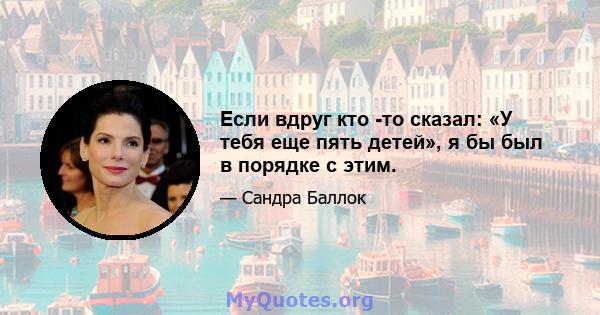 Если вдруг кто -то сказал: «У тебя еще пять детей», я бы был в порядке с этим.