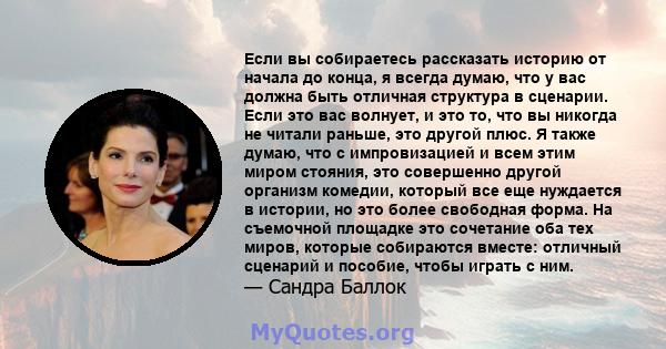 Если вы собираетесь рассказать историю от начала до конца, я всегда думаю, что у вас должна быть отличная структура в сценарии. Если это вас волнует, и это то, что вы никогда не читали раньше, это другой плюс. Я также