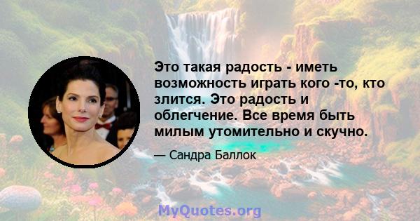 Это такая радость - иметь возможность играть кого -то, кто злится. Это радость и облегчение. Все время быть милым утомительно и скучно.