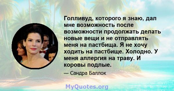 Голливуд, которого я знаю, дал мне возможность после возможности продолжать делать новые вещи и не отправлять меня на пастбища. Я не хочу ходить на пастбище. Холодно. У меня аллергия на траву. И коровы подлые.