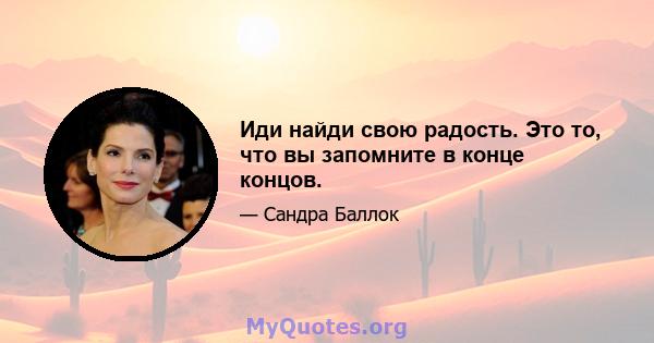 Иди найди свою радость. Это то, что вы запомните в конце концов.