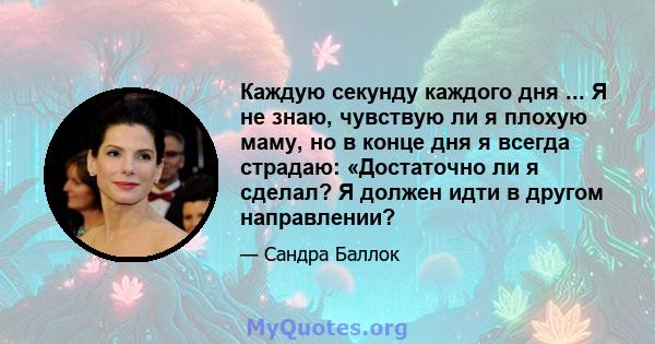 Каждую секунду каждого дня ... Я не знаю, чувствую ли я плохую маму, но в конце дня я всегда страдаю: «Достаточно ли я сделал? Я должен идти в другом направлении?