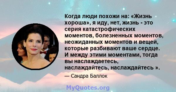 Когда люди похожи на: «Жизнь хороша», я иду, нет, жизнь - это серия катастрофических моментов, болезненных моментов, неожиданных моментов и вещей, которые разбивают ваше сердце. И между этими моментами, тогда вы