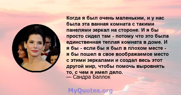 Когда я был очень маленьким, и у нас была эта ванная комната с такими панелями зеркал на стороне. И я бы просто сидел там - потому что это была единственная теплая комната в доме. И я бы - если бы я был в плохом месте - 