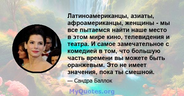 Латиноамериканцы, азиаты, афроамериканцы, женщины - мы все пытаемся найти наше место в этом мире кино, телевидения и театра. И самое замечательное с комедией в том, что большую часть времени вы можете быть оранжевым.