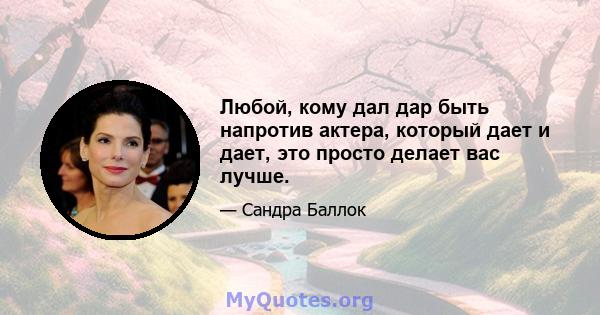 Любой, кому дал дар быть напротив актера, который дает и дает, это просто делает вас лучше.