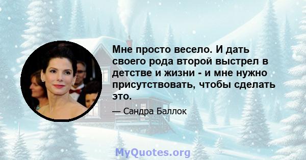 Мне просто весело. И дать своего рода второй выстрел в детстве и жизни - и мне нужно присутствовать, чтобы сделать это.