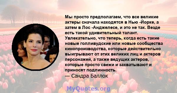 Мы просто предполагаем, что все великие актеры сначала находятся в Нью -Йорке, а затем в Лос -Анджелесе, и это не так. Везде есть такой удивительный талант. Увлекательно, что теперь, когда есть такие новые голливудские