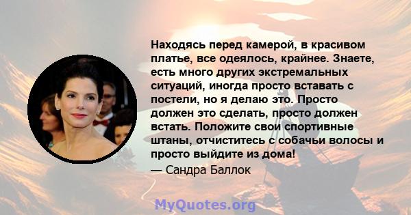 Находясь перед камерой, в красивом платье, все одеялось, крайнее. Знаете, есть много других экстремальных ситуаций, иногда просто вставать с постели, но я делаю это. Просто должен это сделать, просто должен встать.