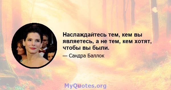 Наслаждайтесь тем, кем вы являетесь, а не тем, кем хотят, чтобы вы были.