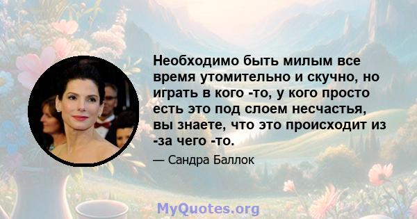 Необходимо быть милым все время утомительно и скучно, но играть в кого -то, у кого просто есть это под слоем несчастья, вы знаете, что это происходит из -за чего -то.