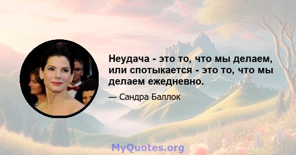 Неудача - это то, что мы делаем, или спотыкается - это то, что мы делаем ежедневно.