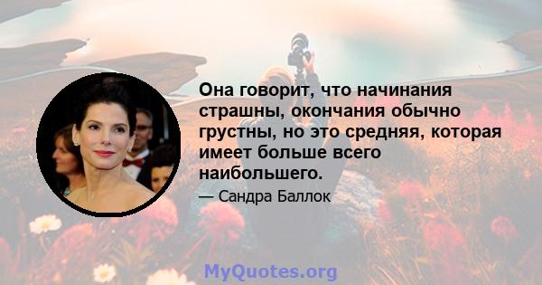 Она говорит, что начинания страшны, окончания обычно грустны, но это средняя, ​​которая имеет больше всего наибольшего.