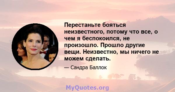 Перестаньте бояться неизвестного, потому что все, о чем я беспокоился, не произошло. Прошло другие вещи. Неизвестно, мы ничего не можем сделать.