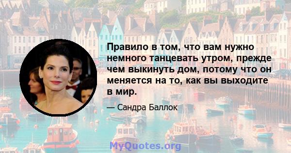 Правило в том, что вам нужно немного танцевать утром, прежде чем выкинуть дом, потому что он меняется на то, как вы выходите в мир.