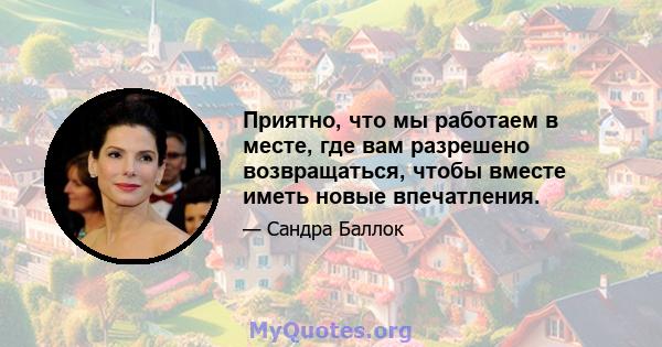 Приятно, что мы работаем в месте, где вам разрешено возвращаться, чтобы вместе иметь новые впечатления.