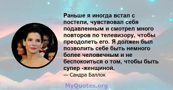 Раньше я иногда встал с постели, чувствовал себя подавленным и смотрел много повторов по телевизору, чтобы преодолеть его. Я должен был позволить себе быть немного более человечным и не беспокоиться о том, чтобы быть