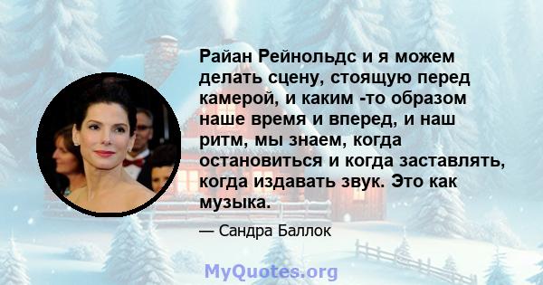 Райан Рейнольдс и я можем делать сцену, стоящую перед камерой, и каким -то образом наше время и вперед, и наш ритм, мы знаем, когда остановиться и когда заставлять, когда издавать звук. Это как музыка.