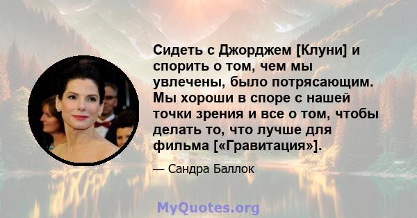 Сидеть с Джорджем [Клуни] и спорить о том, чем мы увлечены, было потрясающим. Мы хороши в споре с нашей точки зрения и все о том, чтобы делать то, что лучше для фильма [«Гравитация»].