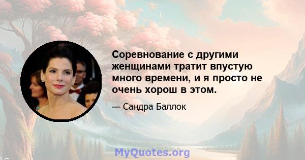 Соревнование с другими женщинами тратит впустую много времени, и я просто не очень хорош в этом.