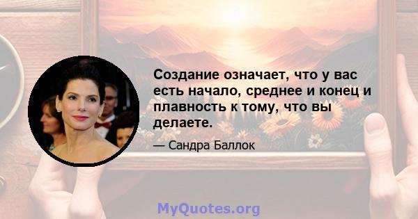 Создание означает, что у вас есть начало, среднее и конец и плавность к тому, что вы делаете.