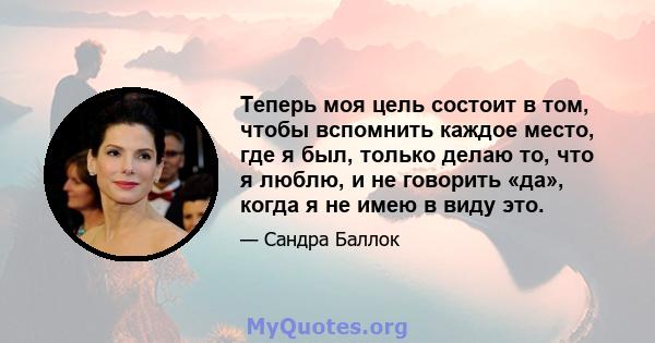 Теперь моя цель состоит в том, чтобы вспомнить каждое место, где я был, только делаю то, что я люблю, и не говорить «да», когда я не имею в виду это.